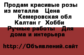 Продам красивые розы из металла › Цена ­ 1000-1500 - Кемеровская обл., Калтан г. Хобби. Ручные работы » Для дома и интерьера   